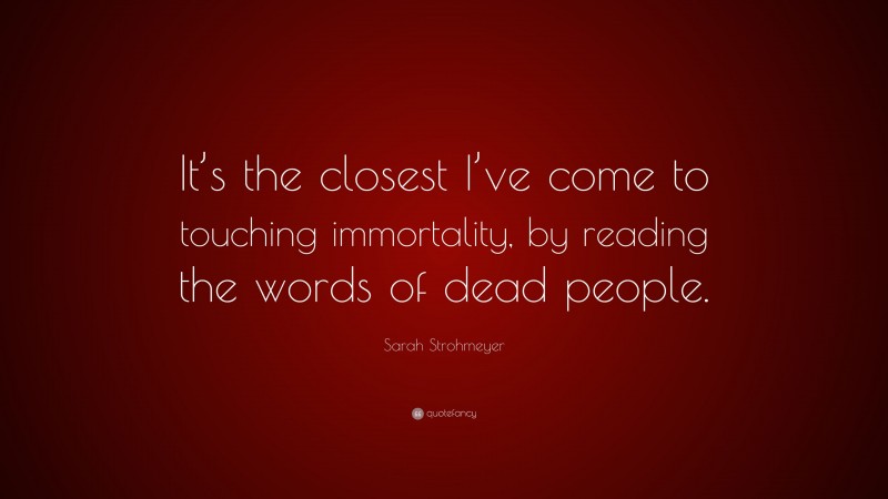 Sarah Strohmeyer Quote: “It’s the closest I’ve come to touching immortality, by reading the words of dead people.”
