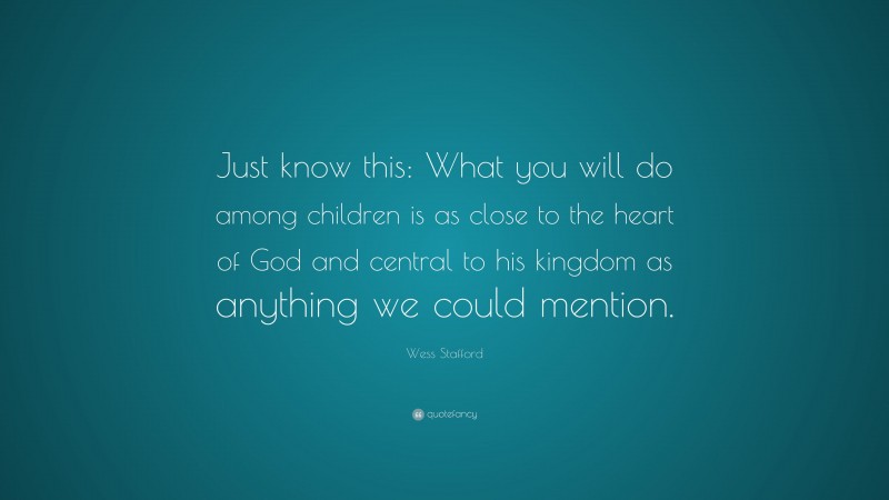Wess Stafford Quote: “Just know this: What you will do among children is as close to the heart of God and central to his kingdom as anything we could mention.”