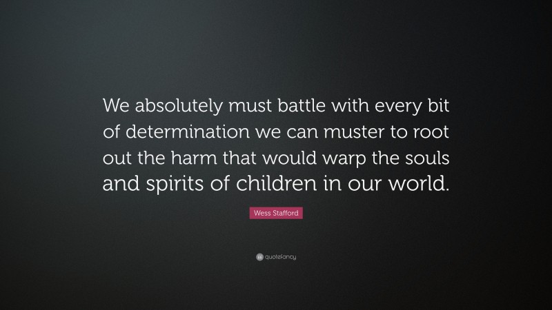 Wess Stafford Quote: “We absolutely must battle with every bit of determination we can muster to root out the harm that would warp the souls and spirits of children in our world.”