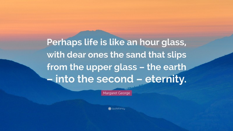 Margaret George Quote: “Perhaps life is like an hour glass, with dear ones the sand that slips from the upper glass – the earth – into the second – eternity.”