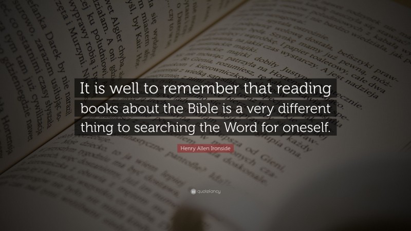 Henry Allen Ironside Quote: “It is well to remember that reading books about the Bible is a very different thing to searching the Word for oneself.”