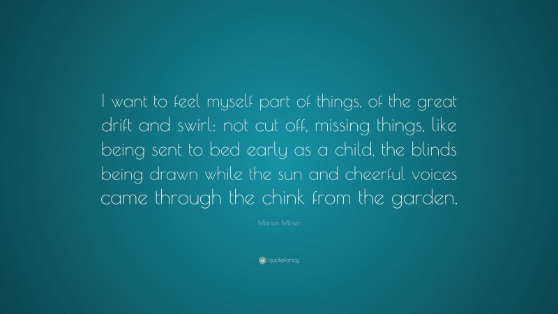 Marion Milner Quote: “I want to feel myself part of things, of the great drift and swirl: not cut off, missing things, like being sent to bed early as a child, the blinds being drawn while the sun and cheerful voices came through the chink from the garden.”
