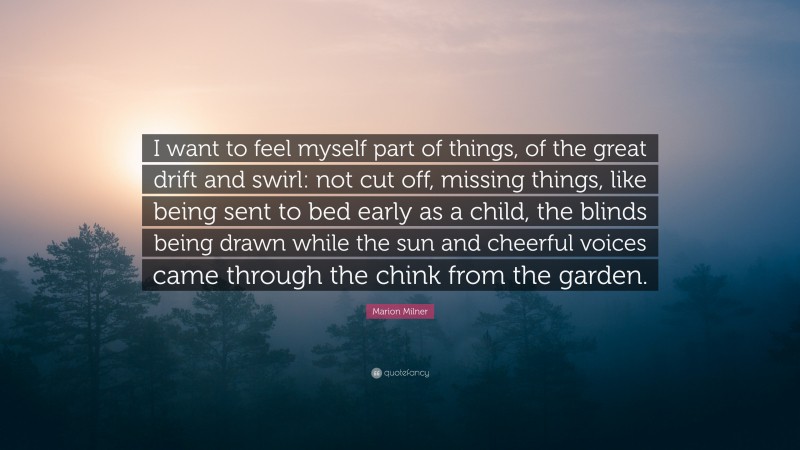 Marion Milner Quote: “I want to feel myself part of things, of the great drift and swirl: not cut off, missing things, like being sent to bed early as a child, the blinds being drawn while the sun and cheerful voices came through the chink from the garden.”