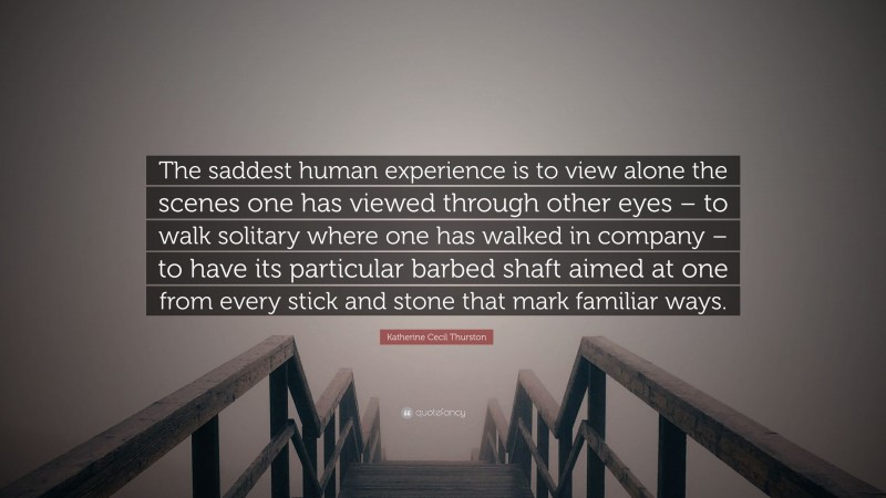Katherine Cecil Thurston Quote: “The saddest human experience is to view alone the scenes one has viewed through other eyes – to walk solitary where one has walked in company – to have its particular barbed shaft aimed at one from every stick and stone that mark familiar ways.”