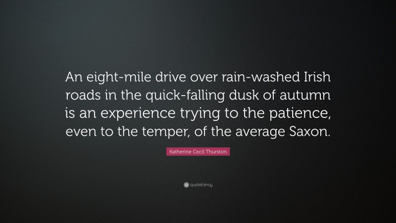 Katherine Cecil Thurston Quote: “An eight-mile drive over rain-washed Irish roads in the quick-falling dusk of autumn is an experience trying to the patience, even to the temper, of the average Saxon.”