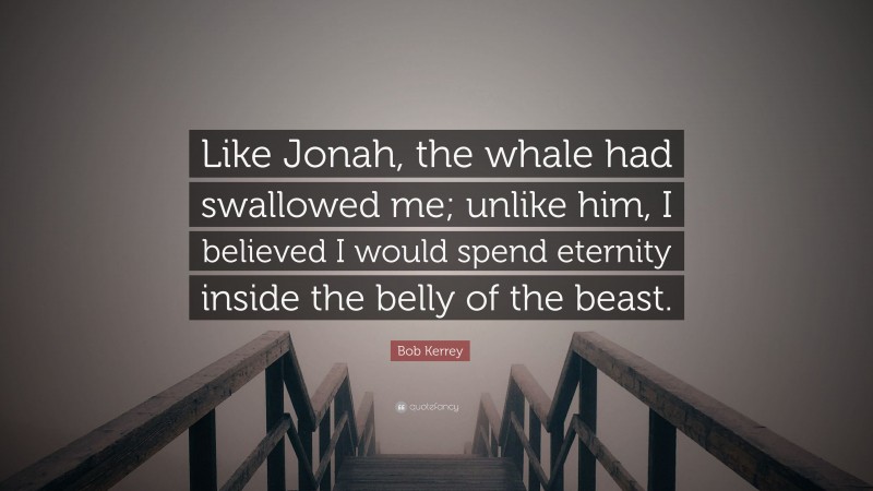 Bob Kerrey Quote: “Like Jonah, the whale had swallowed me; unlike him, I believed I would spend eternity inside the belly of the beast.”