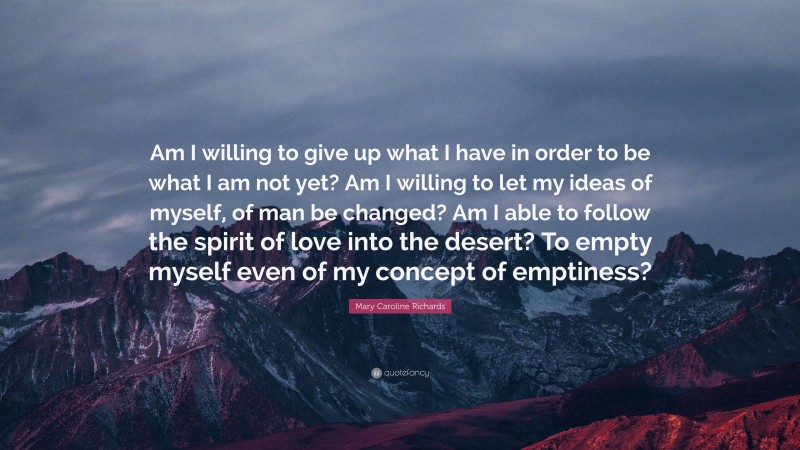 Mary Caroline Richards Quote: “Am I willing to give up what I have in order to be what I am not yet? Am I willing to let my ideas of myself, of man be changed? Am I able to follow the spirit of love into the desert? To empty myself even of my concept of emptiness?”