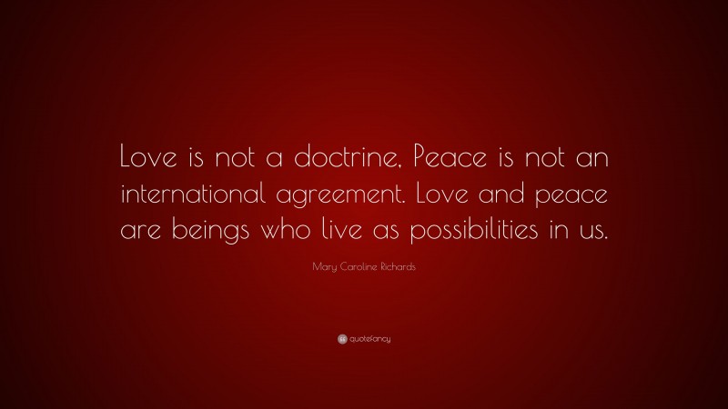 Mary Caroline Richards Quote: “Love is not a doctrine, Peace is not an international agreement. Love and peace are beings who live as possibilities in us.”