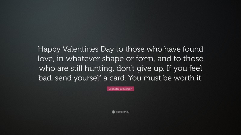 Jeanette Winterson Quote: “Happy Valentines Day to those who have found love, in whatever shape or form, and to those who are still hunting, don’t give up. If you feel bad, send yourself a card. You must be worth it.”
