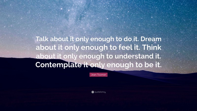 Jean Toomer Quote: “Talk about it only enough to do it. Dream about it only enough to feel it. Think about it only enough to understand it. Contemplate it only enough to be it.”