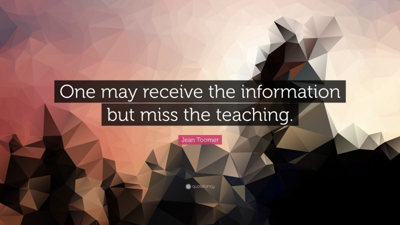 Jean Toomer Quote: “One may receive the information but miss the teaching.”