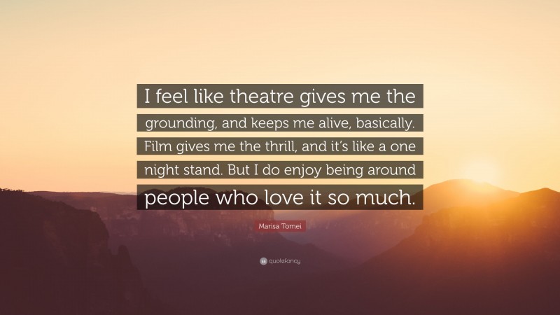 Marisa Tomei Quote: “I feel like theatre gives me the grounding, and keeps me alive, basically. Film gives me the thrill, and it’s like a one night stand. But I do enjoy being around people who love it so much.”