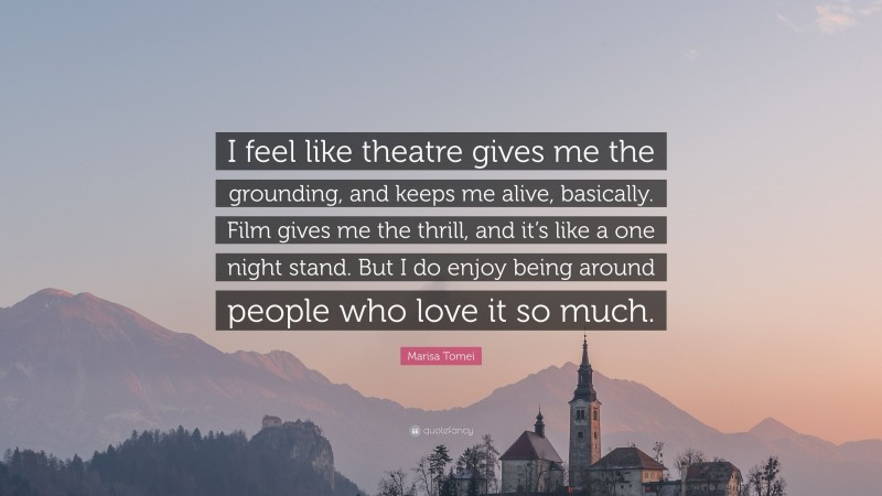 Marisa Tomei Quote: “I feel like theatre gives me the grounding, and keeps me alive, basically. Film gives me the thrill, and it’s like a one night stand. But I do enjoy being around people who love it so much.”