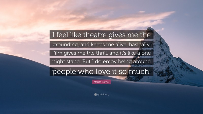 Marisa Tomei Quote: “I feel like theatre gives me the grounding, and keeps me alive, basically. Film gives me the thrill, and it’s like a one night stand. But I do enjoy being around people who love it so much.”