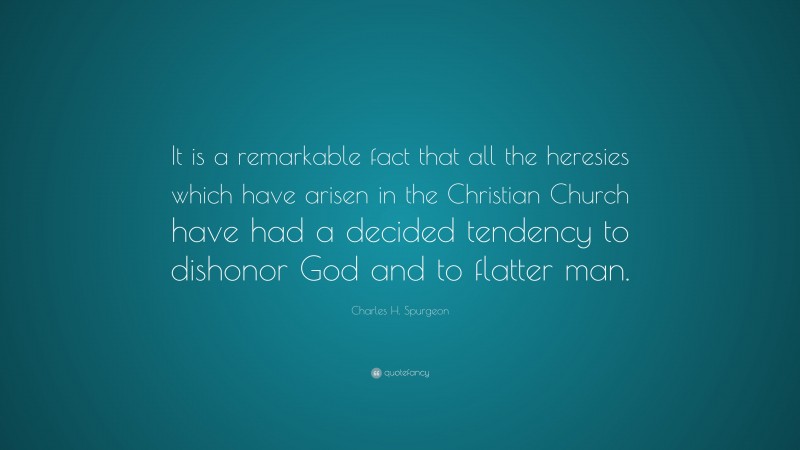 Charles H. Spurgeon Quote: “It is a remarkable fact that all the heresies which have arisen in the Christian Church have had a decided tendency to dishonor God and to flatter man.”