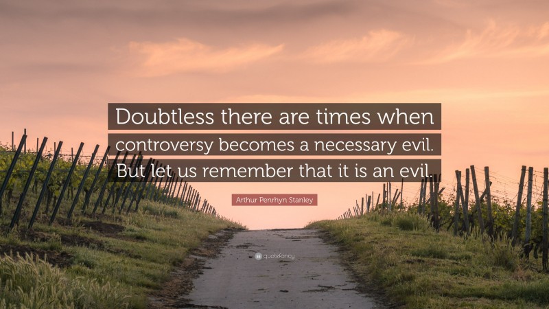 Arthur Penrhyn Stanley Quote: “Doubtless there are times when controversy becomes a necessary evil. But let us remember that it is an evil.”