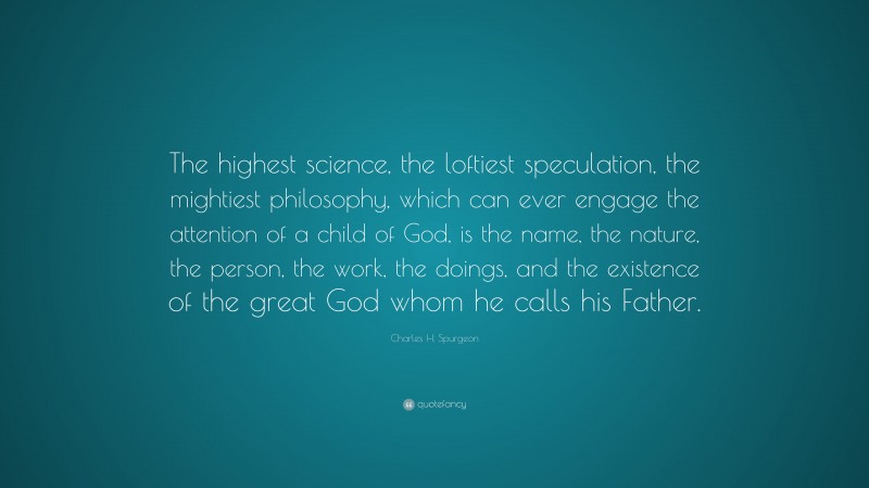 Charles H. Spurgeon Quote: “The highest science, the loftiest speculation, the mightiest philosophy, which can ever engage the attention of a child of God, is the name, the nature, the person, the work, the doings, and the existence of the great God whom he calls his Father.”