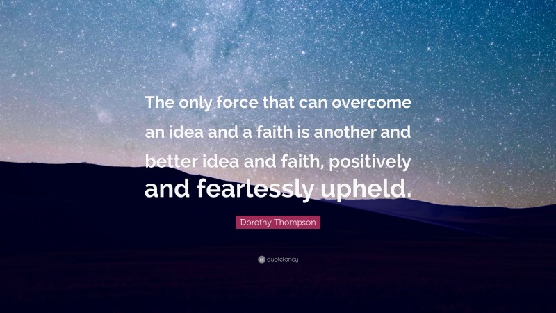 Dorothy Thompson Quote: “The only force that can overcome an idea and a faith is another and better idea and faith, positively and fearlessly upheld.”