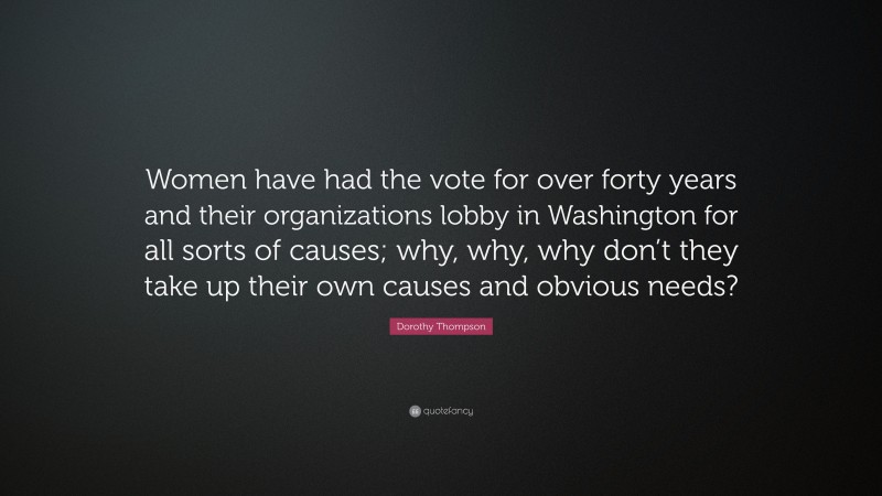 Dorothy Thompson Quote: “Women have had the vote for over forty years and their organizations lobby in Washington for all sorts of causes; why, why, why don’t they take up their own causes and obvious needs?”