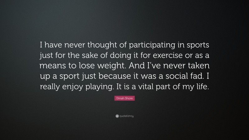 Dinah Shore Quote: “I have never thought of participating in sports just for the sake of doing it for exercise or as a means to lose weight. And I’ve never taken up a sport just because it was a social fad. I really enjoy playing. It is a vital part of my life.”
