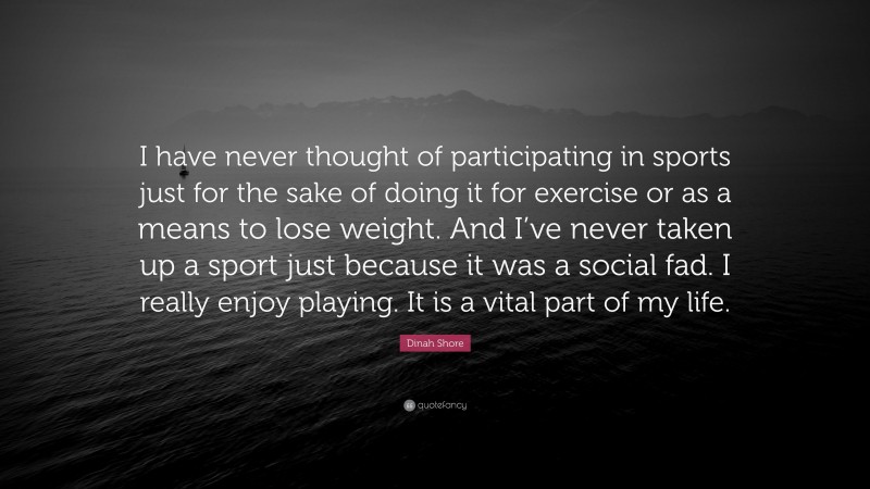 Dinah Shore Quote: “I have never thought of participating in sports just for the sake of doing it for exercise or as a means to lose weight. And I’ve never taken up a sport just because it was a social fad. I really enjoy playing. It is a vital part of my life.”