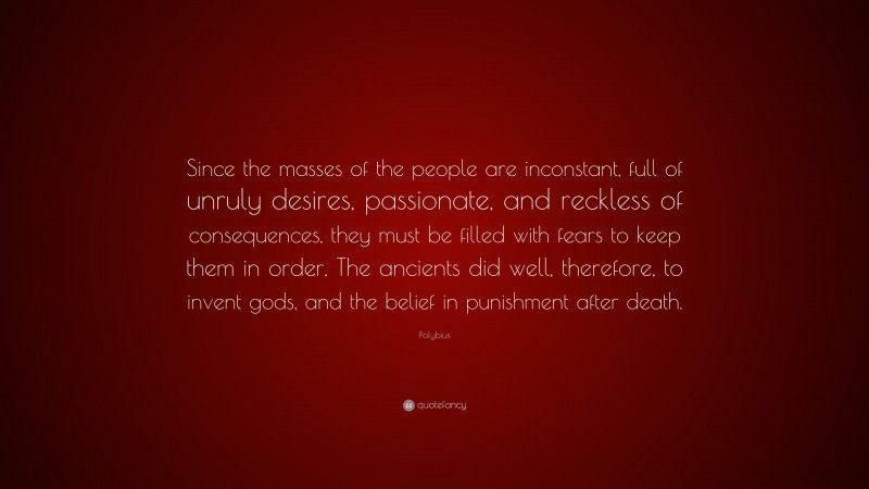 Polybius Quote: “Since the masses of the people are inconstant, full of unruly desires, passionate, and reckless of consequences, they must be filled with fears to keep them in order. The ancients did well, therefore, to invent gods, and the belief in punishment after death.”