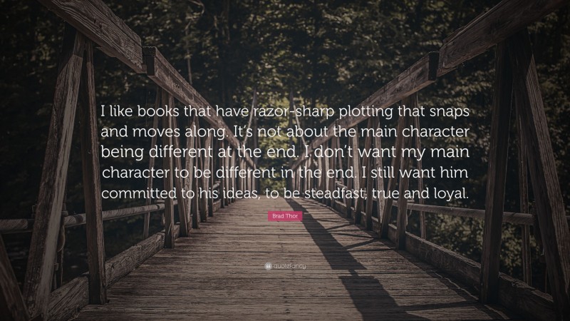 Brad Thor Quote: “I like books that have razor-sharp plotting that snaps and moves along. It’s not about the main character being different at the end. I don’t want my main character to be different in the end. I still want him committed to his ideas, to be steadfast, true and loyal.”