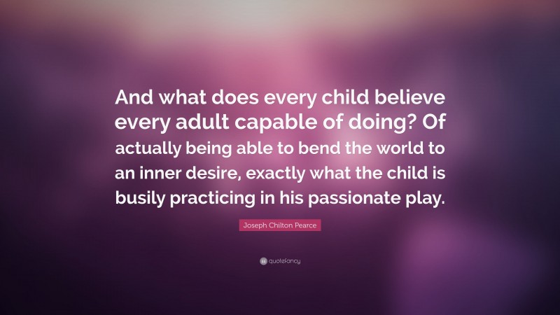 Joseph Chilton Pearce Quote: “And what does every child believe every adult capable of doing? Of actually being able to bend the world to an inner desire, exactly what the child is busily practicing in his passionate play.”