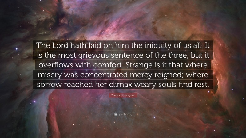 Charles H. Spurgeon Quote: “The Lord hath laid on him the iniquity of us all. It is the most grievous sentence of the three, but it overflows with comfort. Strange is it that where misery was concentrated mercy reigned; where sorrow reached her climax weary souls find rest.”