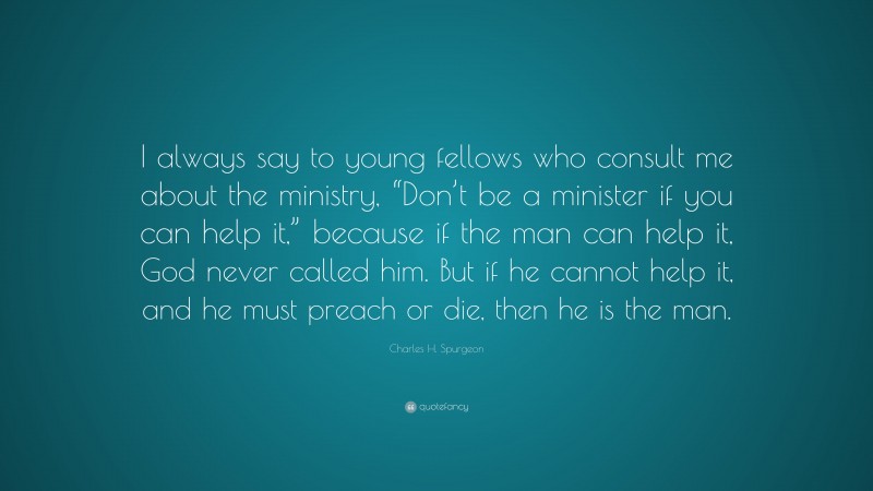 Charles H. Spurgeon Quote: “I always say to young fellows who consult me about the ministry, “Don’t be a minister if you can help it,” because if the man can help it, God never called him. But if he cannot help it, and he must preach or die, then he is the man.”