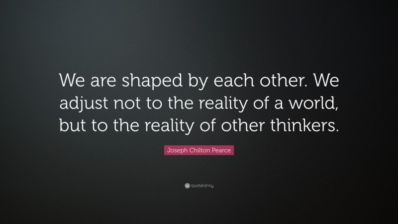 Joseph Chilton Pearce Quote: “We are shaped by each other. We adjust not to the reality of a world, but to the reality of other thinkers.”
