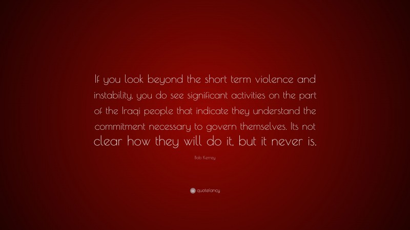 Bob Kerrey Quote: “If you look beyond the short term violence and instability, you do see significant activities on the part of the Iraqi people that indicate they understand the commitment necessary to govern themselves. Its not clear how they will do it, but it never is.”