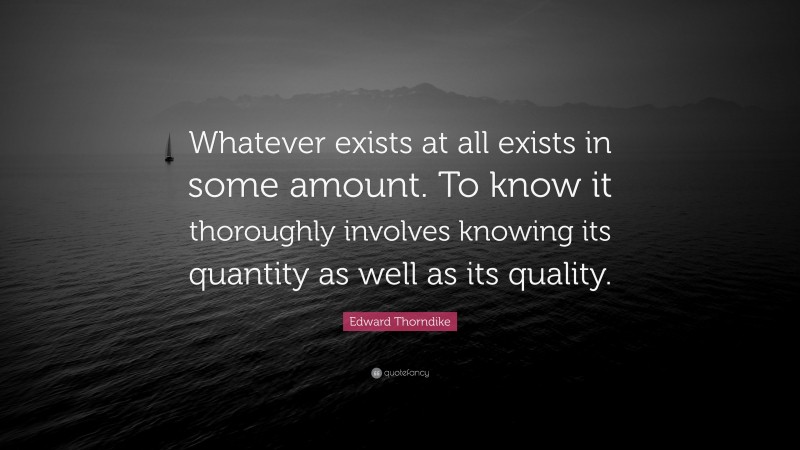 Edward Thorndike Quote: “Whatever exists at all exists in some amount. To know it thoroughly involves knowing its quantity as well as its quality.”