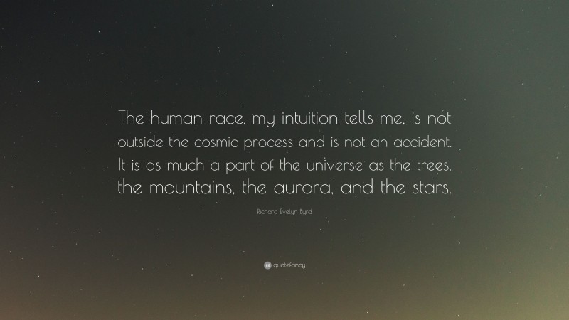 Richard Evelyn Byrd Quote: “The human race, my intuition tells me, is not outside the cosmic process and is not an accident. It is as much a part of the universe as the trees, the mountains, the aurora, and the stars.”