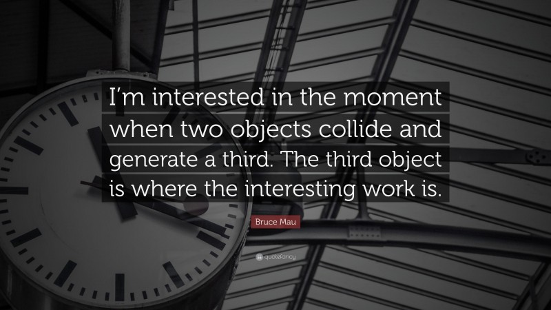 Bruce Mau Quote: “I’m interested in the moment when two objects collide and generate a third. The third object is where the interesting work is.”