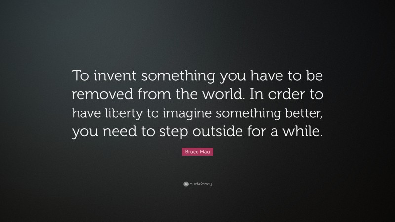 Bruce Mau Quote: “To invent something you have to be removed from the world. In order to have liberty to imagine something better, you need to step outside for a while.”
