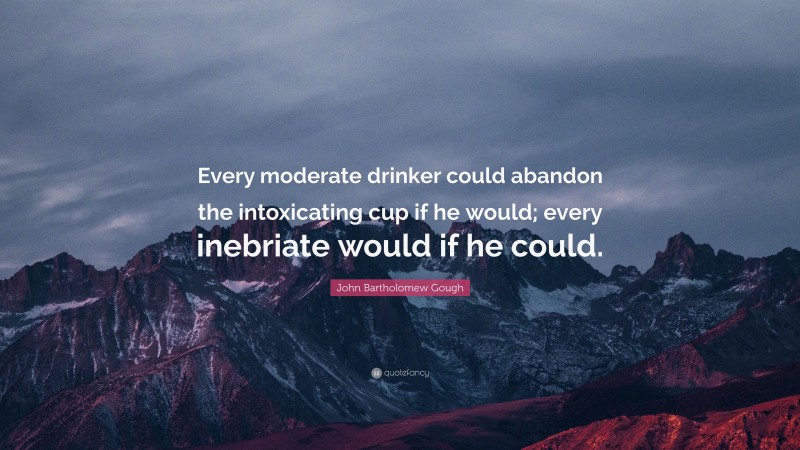 John Bartholomew Gough Quote: “Every moderate drinker could abandon the intoxicating cup if he would; every inebriate would if he could.”