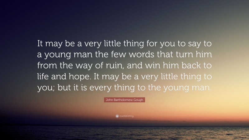 John Bartholomew Gough Quote: “It may be a very little thing for you to say to a young man the few words that turn him from the way of ruin, and win him back to life and hope. It may be a very little thing to you; but it is every thing to the young man.”