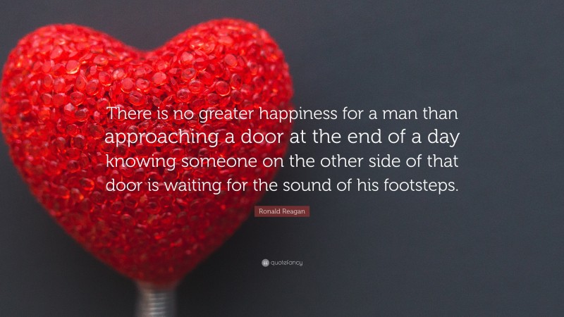 Ronald Reagan Quote: “There is no greater happiness for a man than approaching a door at the end of a day knowing someone on the other side of that door is waiting for the sound of his footsteps.”