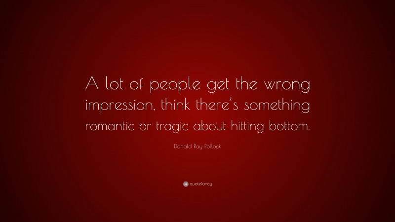 Donald Ray Pollock Quote: “A lot of people get the wrong impression, think there’s something romantic or tragic about hitting bottom.”