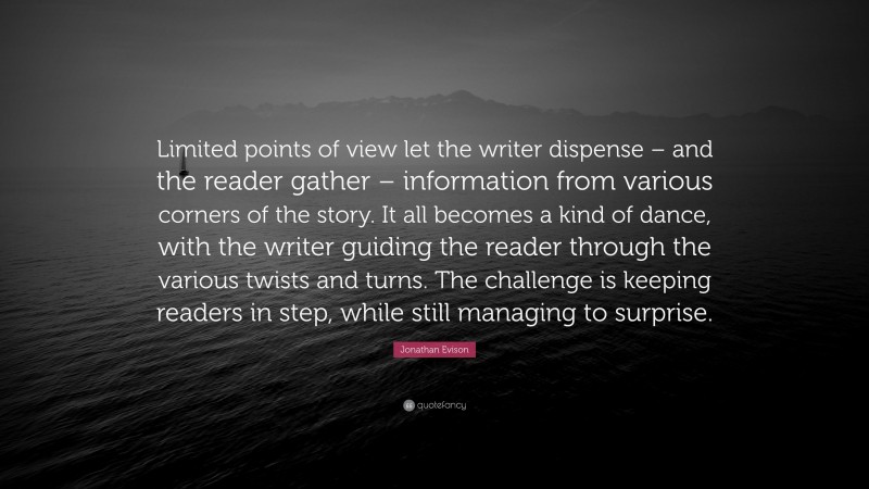 Jonathan Evison Quote: “Limited points of view let the writer dispense – and the reader gather – information from various corners of the story. It all becomes a kind of dance, with the writer guiding the reader through the various twists and turns. The challenge is keeping readers in step, while still managing to surprise.”