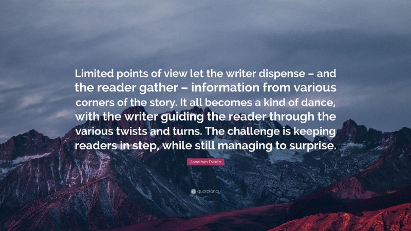 Jonathan Evison Quote: “Limited points of view let the writer dispense – and the reader gather – information from various corners of the story. It all becomes a kind of dance, with the writer guiding the reader through the various twists and turns. The challenge is keeping readers in step, while still managing to surprise.”