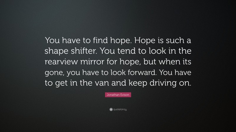 Jonathan Evison Quote: “You have to find hope. Hope is such a shape shifter. You tend to look in the rearview mirror for hope, but when its gone, you have to look forward. You have to get in the van and keep driving on.”
