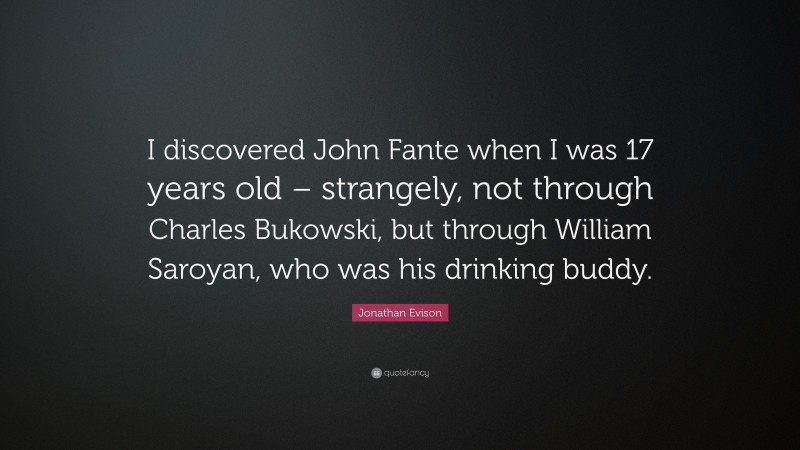 Jonathan Evison Quote: “I discovered John Fante when I was 17 years old – strangely, not through Charles Bukowski, but through William Saroyan, who was his drinking buddy.”