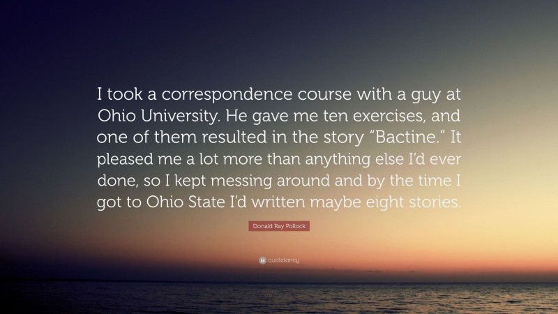 Donald Ray Pollock Quote: “I took a correspondence course with a guy at Ohio University. He gave me ten exercises, and one of them resulted in the story “Bactine.” It pleased me a lot more than anything else I’d ever done, so I kept messing around and by the time I got to Ohio State I’d written maybe eight stories.”