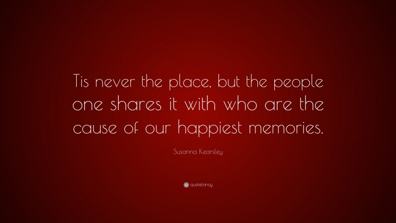 Susanna Kearsley Quote: “Tis never the place, but the people one shares it with who are the cause of our happiest memories.”