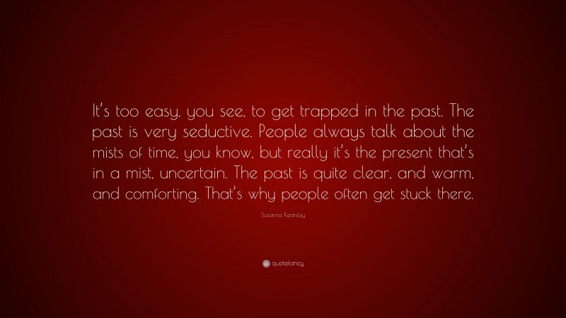 Susanna Kearsley Quote: “It’s too easy, you see, to get trapped in the past. The past is very seductive. People always talk about the mists of time, you know, but really it’s the present that’s in a mist, uncertain. The past is quite clear, and warm, and comforting. That’s why people often get stuck there.”