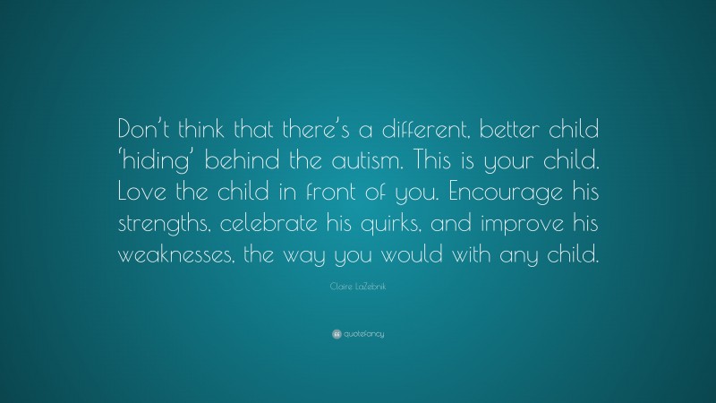 Claire LaZebnik Quote: “Don’t think that there’s a different, better child ‘hiding’ behind the autism. This is your child. Love the child in front of you. Encourage his strengths, celebrate his quirks, and improve his weaknesses, the way you would with any child.”