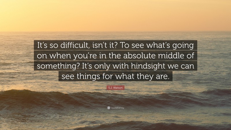 S.J. Watson Quote: “It’s so difficult, isn’t it? To see what’s going on when you’re in the absolute middle of something? It’s only with hindsight we can see things for what they are.”