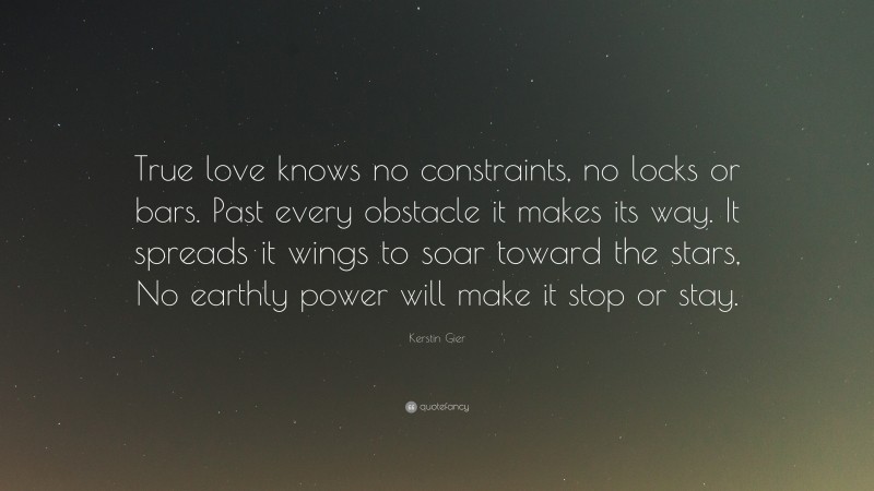 Kerstin Gier Quote: “True love knows no constraints, no locks or bars. Past every obstacle it makes its way. It spreads it wings to soar toward the stars, No earthly power will make it stop or stay.”